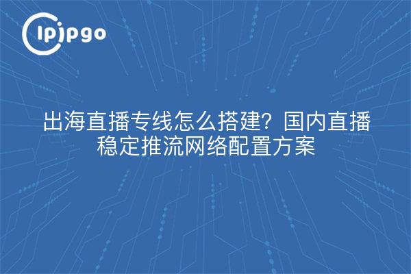 出海直播专线怎么搭建?国内直播稳定推流网络配置方案