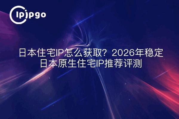 日本住宅IP怎么获取?2026年稳定日本原生住宅IP推荐评测