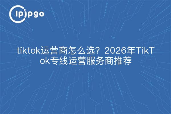 tiktok运营商怎么选？2026年TikTok专线运营服务商推荐