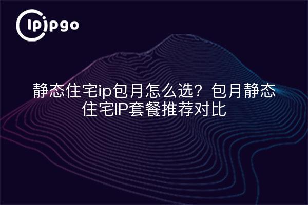 静态住宅ip包月怎么选？包月静态住宅IP套餐推荐对比
