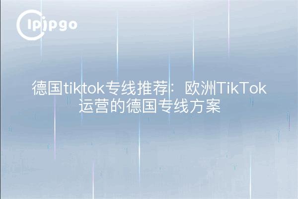 德国tiktok专线推荐：欧洲TikTok运营的德国专线方案