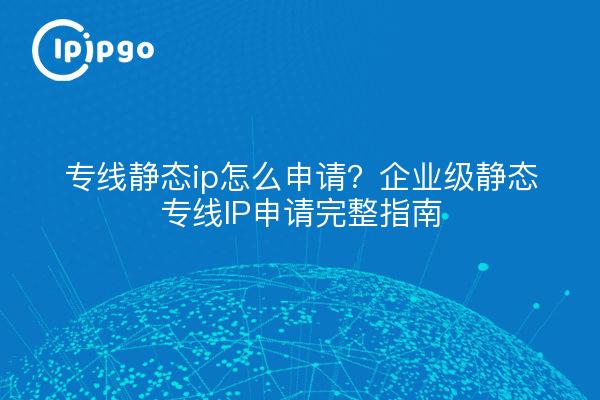 专线静态ip怎么申请？企业级静态专线IP申请完整指南