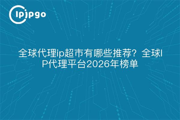 全球代理ip超市有哪些推荐?全球IP代理平台2026年榜单