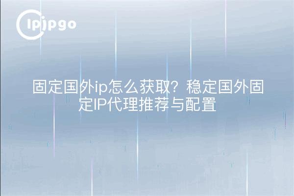 固定国外ip怎么获取?稳定国外固定IP代理推荐与配置