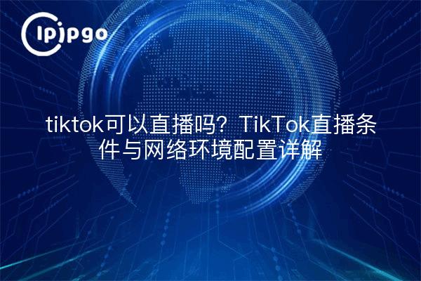tiktok可以直播吗?TikTok直播条件与网络环境配置详解