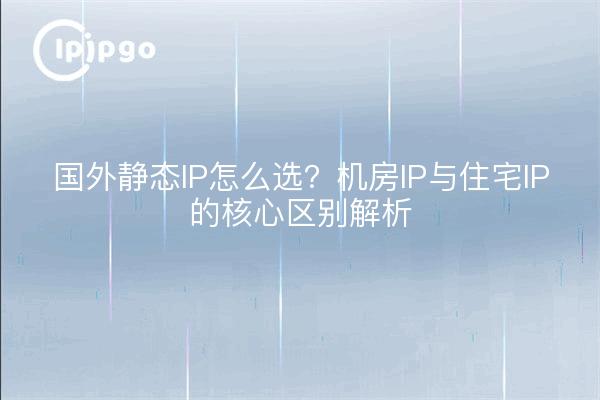 国外静态IP怎么选?机房IP与住宅IP的核心区别解析