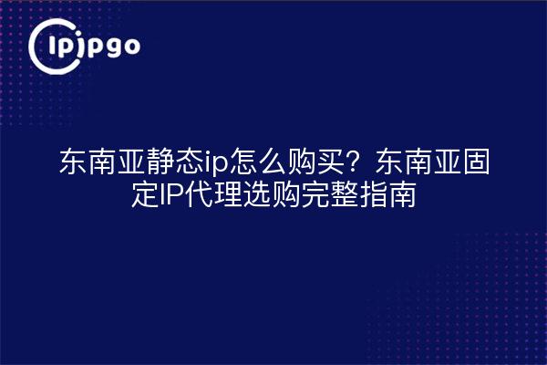 东南亚静态ip怎么购买?东南亚固定IP代理选购完整指南