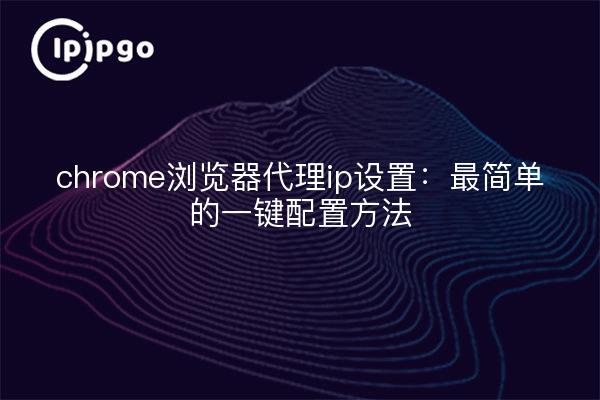 chrome浏览器代理ip设置：最简单的一键配置方法