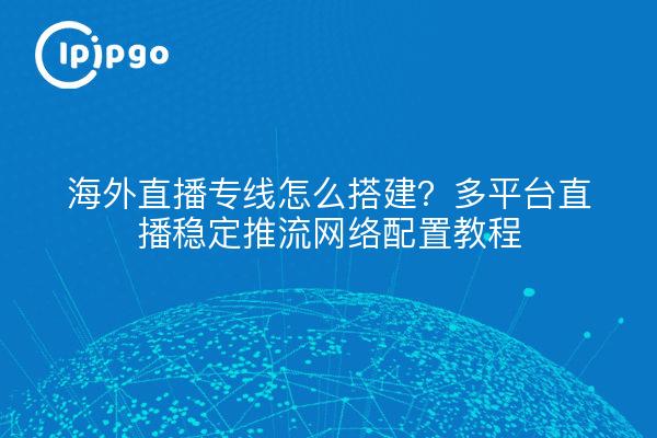 海外直播专线怎么搭建?多平台直播稳定推流网络配置教程