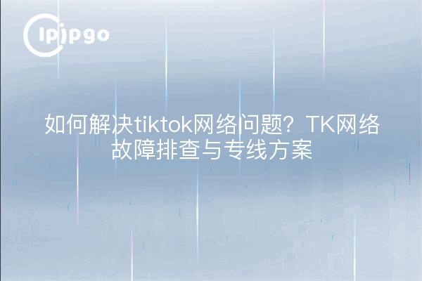 如何解决tiktok网络问题?TK网络故障排查与专线方案