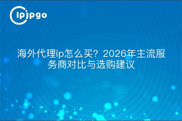 海外代理ip怎么买？2026年主流服务商对比与选购建议