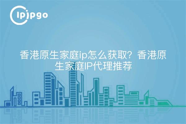 香港原生家庭ip怎么获取?香港原生家庭IP代理推荐