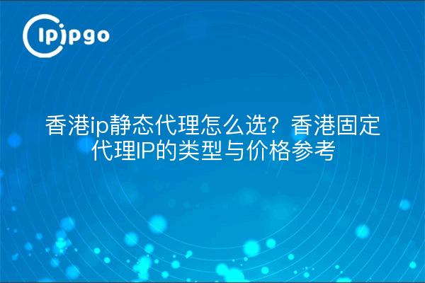 香港ip静态代理怎么选?香港固定代理IP的类型与价格参考