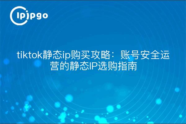 tiktok静态ip购买攻略：账号安全运营的静态IP选购指南