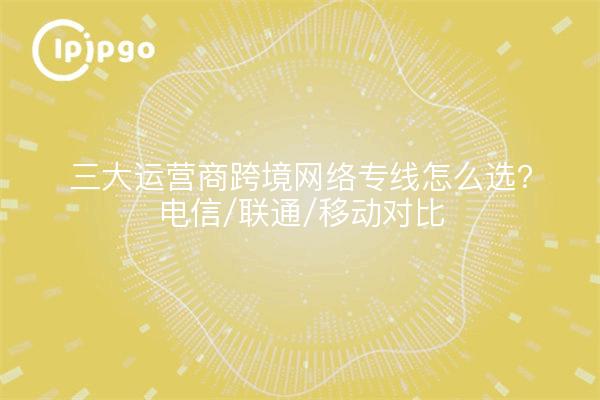 三大运营商跨境网络专线怎么选？电信/联通/移动对比