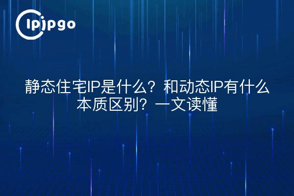 静态住宅IP是什么？和动态IP有什么本质区别？一文读懂