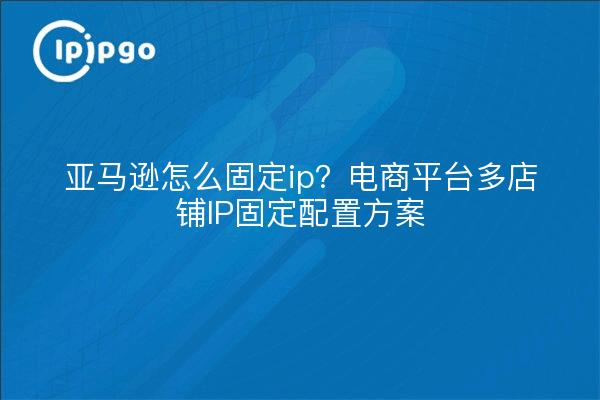 亚马逊怎么固定ip?电商平台多店铺IP固定配置方案