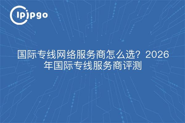 国际专线网络服务商怎么选?2026年国际专线服务商评测