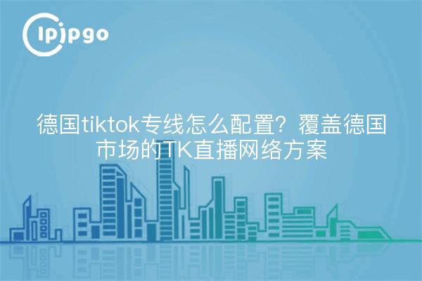 德国tiktok专线怎么配置?覆盖德国市场的TK直播网络方案