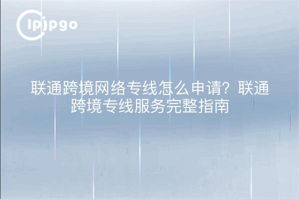 联通跨境网络专线怎么申请?联通跨境专线服务完整指南