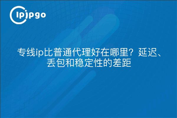 专线ip比普通代理好在哪里?延迟、丢包和稳定性的差距