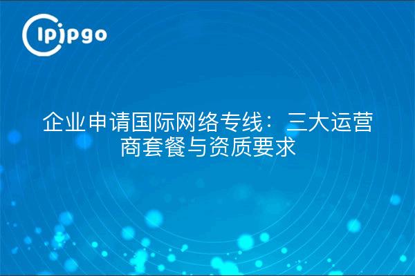 企业申请国际网络专线：三大运营商套餐与资质要求