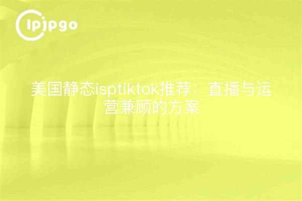 美国静态isptiktok推荐：直播与运营兼顾的方案