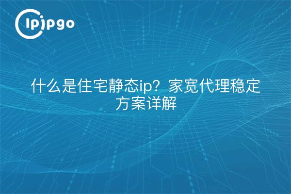 什么是住宅静态ip?家宽代理稳定方案详解