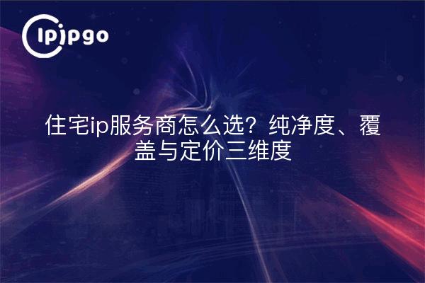 住宅ip服务商怎么选?纯净度、覆盖与定价三维度