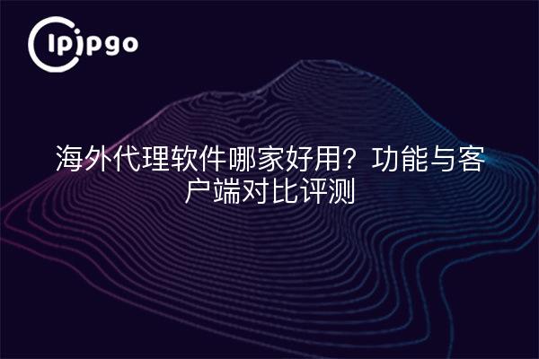海外代理软件哪家好用？功能与客户端对比评测
