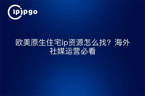 欧美原生住宅ip资源怎么找?海外社媒运营必看