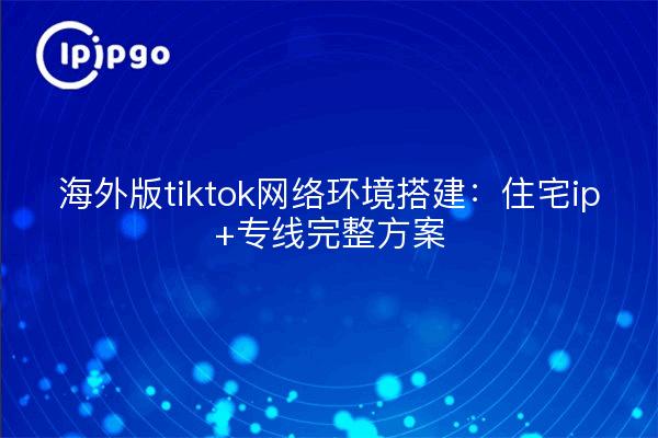 海外版tiktok网络环境搭建：住宅ip+专线完整方案