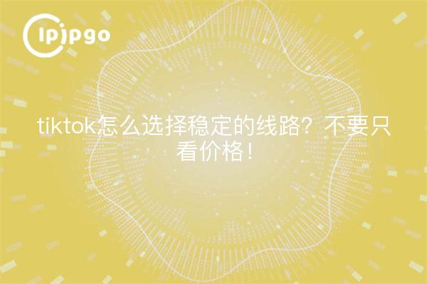 tiktok怎么选择稳定的线路？不要只看价格！