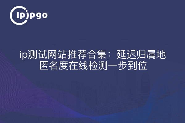 ip测试网站推荐合集：延迟归属地匿名度在线检测一步到位