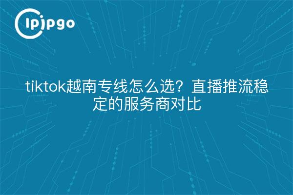 tiktok越南专线怎么选？直播推流稳定的服务商对比