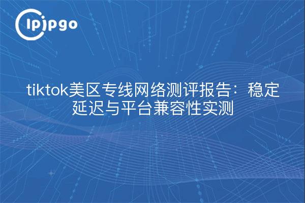 tiktok美区专线网络测评报告：稳定延迟与平台兼容性实测