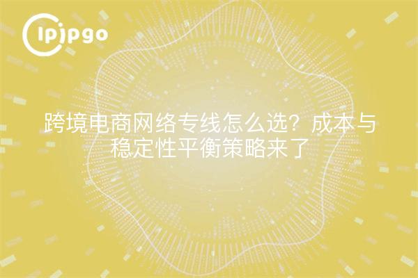 跨境电商网络专线怎么选?成本与稳定性平衡策略来了