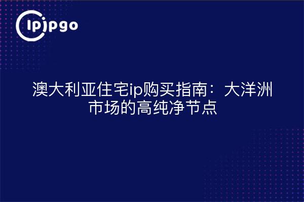 澳大利亚住宅ip购买指南：大洋洲市场的高纯净节点