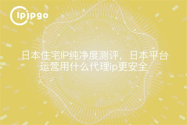 日本住宅IP纯净度测评，日本平台运营用什么代理ip更安全