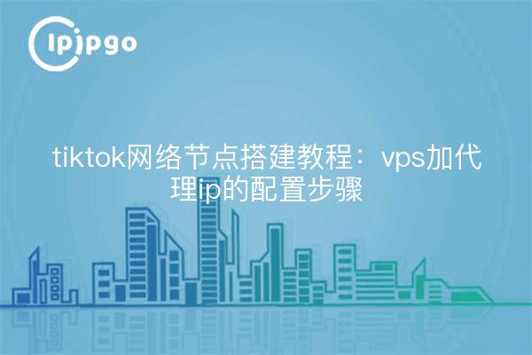 tiktok网络节点搭建教程：vps加代理ip的配置步骤
