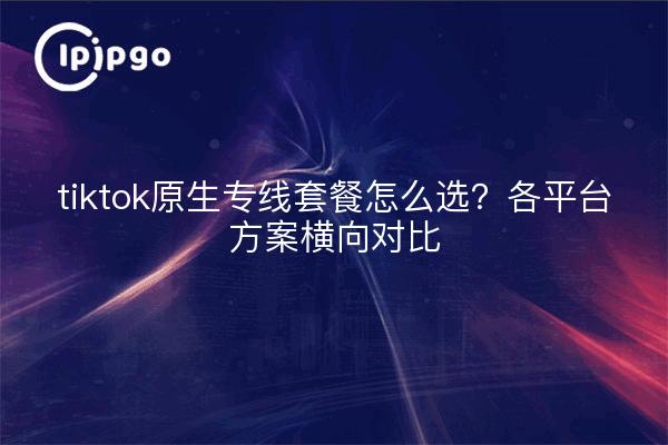 tiktok原生专线套餐怎么选?各平台方案横向对比