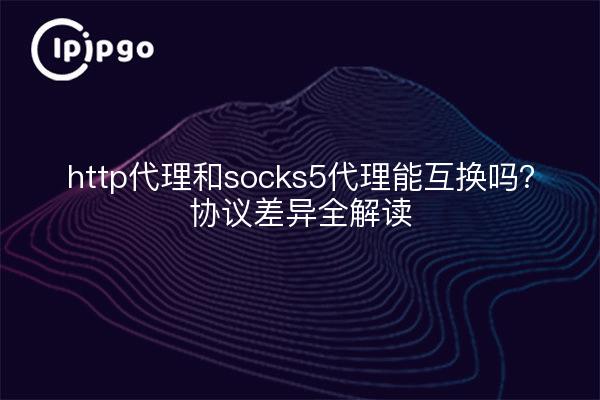 http代理和socks5代理能互换吗？协议差异全解读
