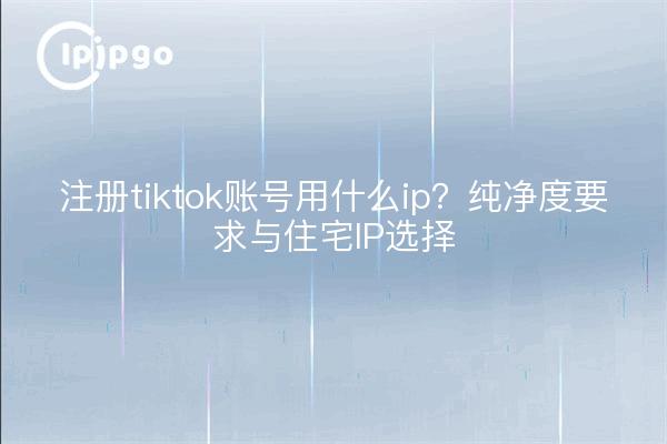 注册tiktok账号用什么ip?纯净度要求与住宅IP选择