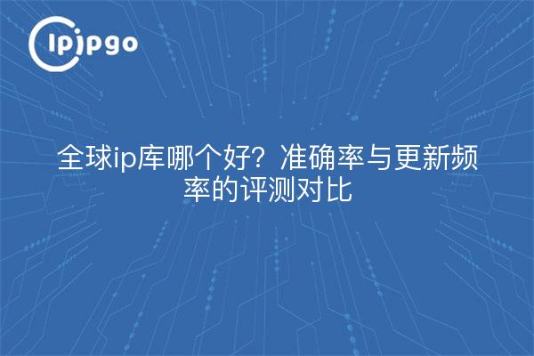 全球ip库哪个好？准确率与更新频率的评测对比