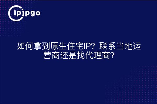 如何拿到原生住宅IP?联系当地运营商还是找代理商?