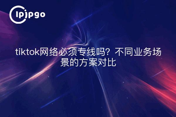 tiktok网络必须专线吗？不同业务场景的方案对比