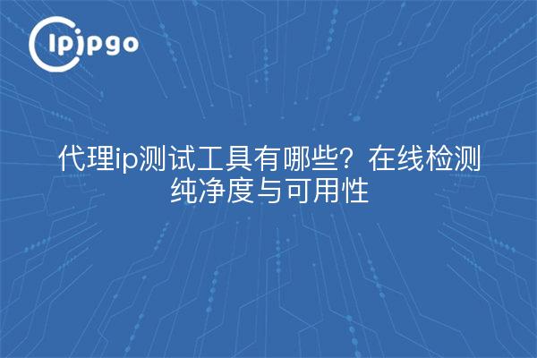 代理ip测试工具有哪些?在线检测纯净度与可用性