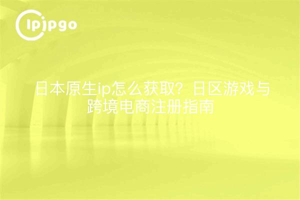日本原生ip怎么获取？日区游戏与跨境电商注册指南