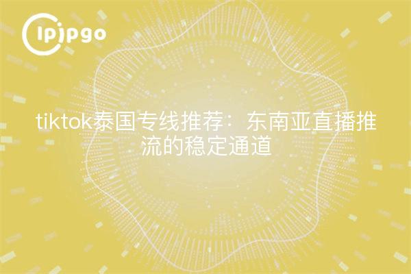 tiktok泰国专线推荐:东南亚直播推流的稳定通道