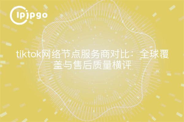 tiktok网络节点服务商对比：全球覆盖与售后质量横评